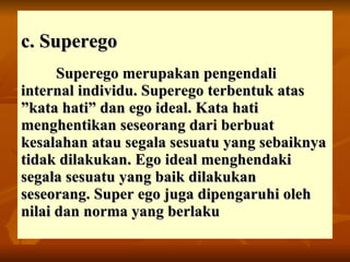 c. Superego Superego merupakan pengendali internal individu. Superego terbentuk atas ”kata hati” dan ego ideal. Kata hati menghentikan seseorang dari berbuat kesalahan atau segala sesuatu yang sebaiknya tidak dilakukan. Ego ideal menghendaki segala sesuatu yang baik dilakukan seseorang. Super ego juga dipengaruhi oleh nilai dan norma yang berlaku 