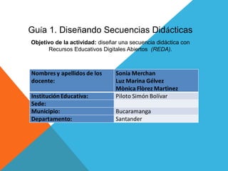 Guía 1. Diseñando Secuencias Didácticas
Objetivo de la actividad: diseñar una secuencia didáctica con
Recursos Educativos Digitales Abiertos (REDA).
 