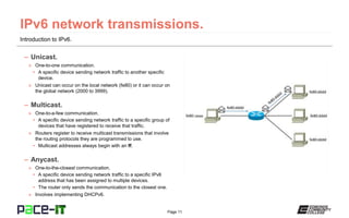 Page 11
Introduction to IPv6.
– Unicast.
» One-to-one communication.
• A specific device sending network traffic to another specific
device.
» Unicast can occur on the local network (fe80) or it can occur on
the global network (2000 to 3999).
– Multicast.
» One-to-a-few communication.
• A specific device sending network traffic to a specific group of
devices that have registered to receive that traffic.
» Routers register to receive multicast transmissions that involve
the routing protocols they are programmed to use.
• Multicast addresses always begin with an ff.
– Anycast.
» One-to-the-closest communication.
• A specific device sending network traffic to a specific IPv6
address that has been assigned to multiple devices.
• The router only sends the communication to the closest one.
» Involves implementing DHCPv6.
 