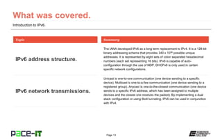 Page 13
Introduction to IPv6.
The IANA developed IPv6 as a long term replacement to IPv4. It is a 128-bit
binary addressing scheme that provides 340 x 1036 possible unique
addresses. It is represented by eight sets of colon separated hexadecimal
numbers (each set representing 16 bits). IPv6 is capable of auto-
configuration through the use of NDP. DHCPv6 is only used in certain
specific network configurations.
Topic
IPv6 address structure.
Summary
Unicast is one-to-one communication (one device sending to a specific
device). Multicast is one-to-a-few communication (one device sending to a
registered group). Anycast is one-to-the-closest communication (one device
sends to a specific IPv6 address, which has been assigned to multiple
devices and the closest one receives the packet). By implementing a dual
stack configuration or using 6to4 tunneling, IPv6 can be used in conjunction
with IPv4.
IPv6 network transmissions.
 