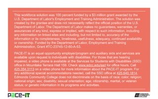This workforce solution was 100 percent funded by a $3 million grant awarded by the
U.S. Department of Labor's Employment and Training Administration. The solution was
created by the grantee and does not necessarily reflect the official position of the U.S.
Department of Labor. The Department of Labor makes no guarantees, warranties, or
assurances of any kind, express or implied, with respect to such information, including
any information on linked sites and including, but not limited to, accuracy of the
information or its completeness, timeliness, usefulness, adequacy, continued availability
or ownership. Funded by the Department of Labor, Employment and Training
Administration, Grant #TC-23745-12-60-A-53.
PACE-IT is an equal opportunity employer/program and auxiliary aids and services are
available upon request to individuals with disabilities. For those that are hearing
impaired, a video phone is available at the Services for Students with Disabilities (SSD)
office in Mountlake Terrace Hall 159. Check www.edcc.edu/ssd for office hours. Call
425.354.3113 on a video phone for more information about the PACE-IT program. For
any additional special accommodations needed, call the SSD office at 425.640.1814.
Edmonds Community College does not discriminate on the basis of race; color; religion;
national origin; sex; disability; sexual orientation; age; citizenship, marital, or veteran
status; or genetic information in its programs and activities.
 