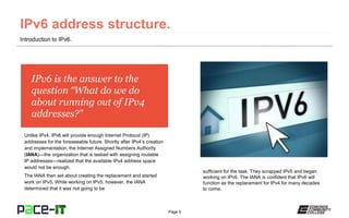 Page 5
IPv6 is the answer to the
question “What do we do
about running out of IPv4
addresses?”
Unlike IPv4, IPv6 will provide enough Internet Protocol (IP)
addresses for the foreseeable future. Shortly after IPv4’s creation
and implementation, the Internet Assigned Numbers Authority
(IANA)—the organization that is tasked with assigning routable
IP addresses—realized that the available IPv4 address space
would not be enough.
The IANA then set about creating the replacement and started
work on IPv5. While working on IPv5, however, the IANA
determined that it was not going to be
Introduction to IPv6.
sufficient for the task. They scrapped IPv5 and began
working on IPv6. The IANA is confident that IPv6 will
function as the replacement for IPv4 for many decades
to come.
 