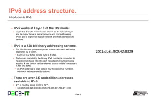 Page 6
Introduction to IPv6.
– IPv6 works at Layer 3 of the OSI model.
» Layer 3 of the OSI model is also known as the network layer
and its major focus is logical network and host addressing.
IPv6’s job is to provide logical network and host addresses to
devices.
– IPv6 is a 128-bit binary addressing scheme.
» The 128 bits are grouped together in sets, with each set being
separated by a colon.
• Each set is 2 bytes long (a byte is 8 bits).
» For human readability, the binary IPv6 number is converted to
hexadecimal (base 16) with each hexadecimal number being
equal to 4 bits (which can be referred to as a “nibble” because it
is half of a byte).
• An IPv6 address is eight sets of four hexadecimal numbers
with each set separated by colons.
– There are over 340 undecillion addresses
available to IPv6.
» 2128 is roughly equal to 340 x 1036.
• 340,282,366,920,938,463,463,374,607,431,768,211,456
 