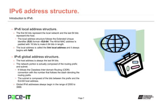 Page 7
Introduction to IPv6.
– IPv6 local address structure.
» The first 64 bits represent the local network and the last 64 bits
represent the host.
• The local address structure follows the Extended Unique
Identifier (EUI) format—EUI-64. The 48-bit MAC address is
padded with 16 bits to make it 64 bits in length.
» The local address is called the link local address and it always
begins with fe80.
– IPv6 global address structure.
» The host address is always the last 64 bits.
» The network portion is actually composed of the routing prefix
and subnet.
• It follows the Classless Inter-domain Routing (CIDR)
convention with the number that follows the slash denoting the
routing prefix.
• The subnet is composed of the bits between the prefix and the
EUI-64 host address.
» Global IPv6 addresses always begin in the range of 2000 to
3999.
 
