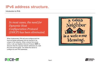 Page 8
In most cases, the need for
Dynamic Host
Configuration Protocol
(DHCP) has been eliminated.
When implemented, IPv6 will auto-configure both the
local and global addresses that are required to be
unique on the networks. When a device first comes
online, it will use Neighbor Discover Protocol (NDP) to
discover what the required network addresses are, both
the local and the global. This allows the device to
configure its own IPv6 addresses.
Introduction to IPv6.
 