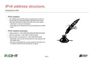 Page 9
Introduction to IPv6.
– IPv6 notation.
» The 128-bit nature of IPv6 makes it cumbersome to write out
and can take up unnecessary space. Because of this, some
rules were developed to ease the burden and to save space.
• Leading 0s in a set can be dropped.
• Any single set of consecutive 0s may be replaced by a double
colon.
– IPv6 notation example.
» Original address = 2001:0db8:0000:0000:0000:ff00:0042:8329
» Drop the leading 0s = 2001:db8:0:0:0:ff00:42:8329
» Remove sets of consecutive 0s = 2001:db8::ff00:42:8329
• Remember, only one set of consecutive 0s may replaced with
the double colon.
• Even this is still difficult for us mere mortals to remember, but
it is easier to write out and it conserves on space.
 