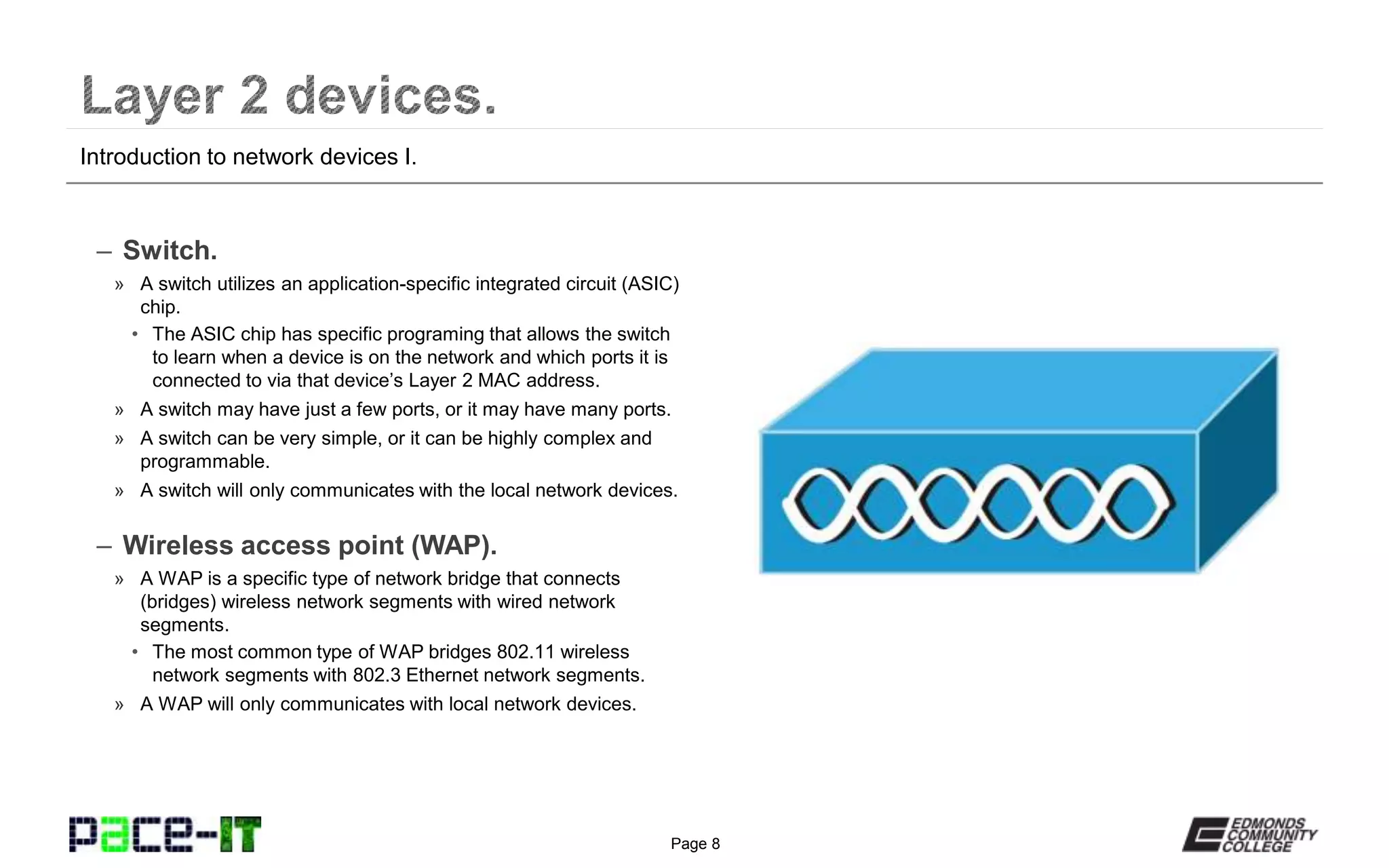 Page 8
– Switch.
» A switch utilizes an application-specific integrated circuit (ASIC)
chip.
• The ASIC chip has specific programing that allows the switch
to learn when a device is on the network and which ports it is
connected to via that device’s Layer 2 MAC address.
» A switch may have just a few ports, or it may have many ports.
» A switch can be very simple, or it can be highly complex and
programmable.
» A switch will only communicates with the local network devices.
– Wireless access point (WAP).
» A WAP is a specific type of network bridge that connects
(bridges) wireless network segments with wired network
segments.
• The most common type of WAP bridges 802.11 wireless
network segments with 802.3 Ethernet network segments.
» A WAP will only communicates with local network devices.
Introduction to network devices I.
 