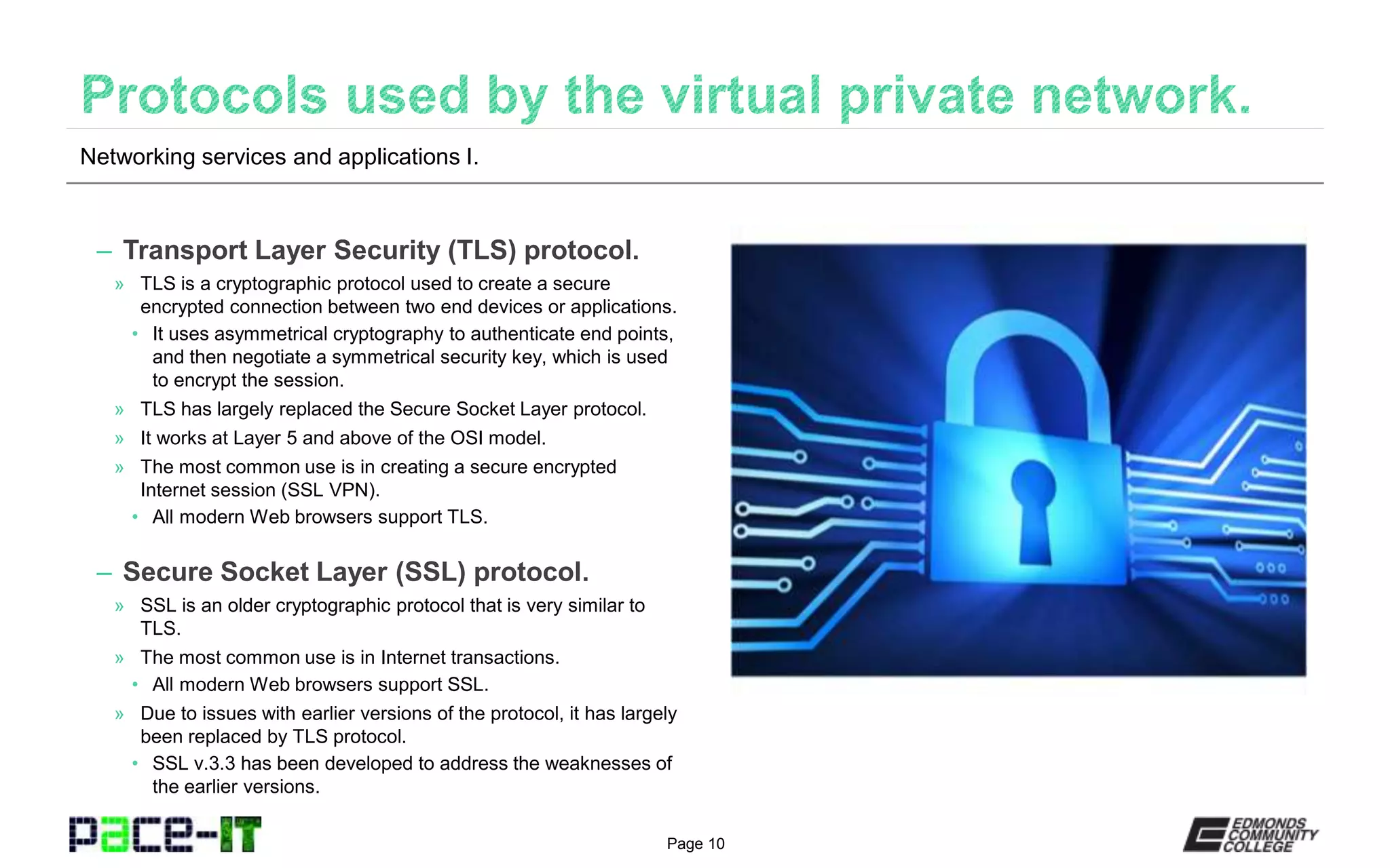Page 10
– Transport Layer Security (TLS) protocol.
» TLS is a cryptographic protocol used to create a secure
encrypted connection between two end devices or applications.
• It uses asymmetrical cryptography to authenticate end points,
and then negotiate a symmetrical security key, which is used
to encrypt the session.
» TLS has largely replaced the Secure Socket Layer protocol.
» It works at Layer 5 and above of the OSI model.
» The most common use is in creating a secure encrypted
Internet session (SSL VPN).
• All modern Web browsers support TLS.
– Secure Socket Layer (SSL) protocol.
» SSL is an older cryptographic protocol that is very similar to
TLS.
» The most common use is in Internet transactions.
• All modern Web browsers support SSL.
» Due to issues with earlier versions of the protocol, it has largely
been replaced by TLS protocol.
• SSL v.3.3 has been developed to address the weaknesses of
the earlier versions.
Networking services and applications I.
 
