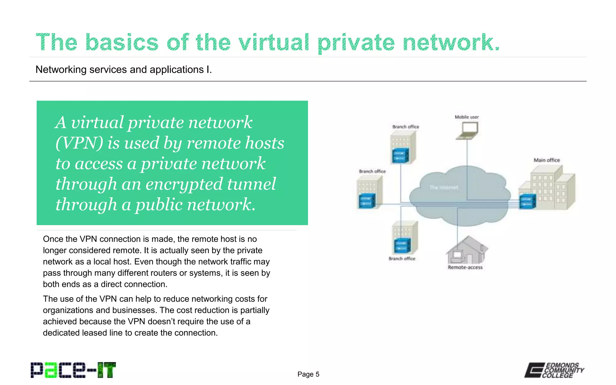 Page 5
A virtual private network
(VPN) is used by remote hosts
to access a private network
through an encrypted tunnel
through a public network.
Once the VPN connection is made, the remote host is no
longer considered remote. It is actually seen by the private
network as a local host. Even though the network traffic may
pass through many different routers or systems, it is seen by
both ends as a direct connection.
The use of the VPN can help to reduce networking costs for
organizations and businesses. The cost reduction is partially
achieved because the VPN doesn’t require the use of a
dedicated leased line to create the connection.
Networking services and applications I.
 