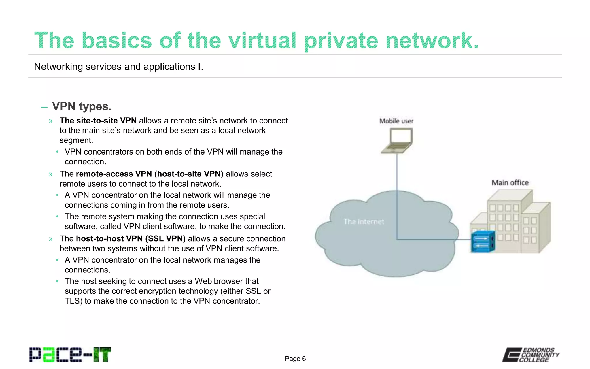 Page 6
– VPN types.
» The site-to-site VPN allows a remote site’s network to connect
to the main site’s network and be seen as a local network
segment.
• VPN concentrators on both ends of the VPN will manage the
connection.
» The remote-access VPN (host-to-site VPN) allows select
remote users to connect to the local network.
• A VPN concentrator on the local network will manage the
connections coming in from the remote users.
• The remote system making the connection uses special
software, called VPN client software, to make the connection.
» The host-to-host VPN (SSL VPN) allows a secure connection
between two systems without the use of VPN client software.
• A VPN concentrator on the local network manages the
connections.
• The host seeking to connect uses a Web browser that
supports the correct encryption technology (either SSL or
TLS) to make the connection to the VPN concentrator.
Networking services and applications I.
 