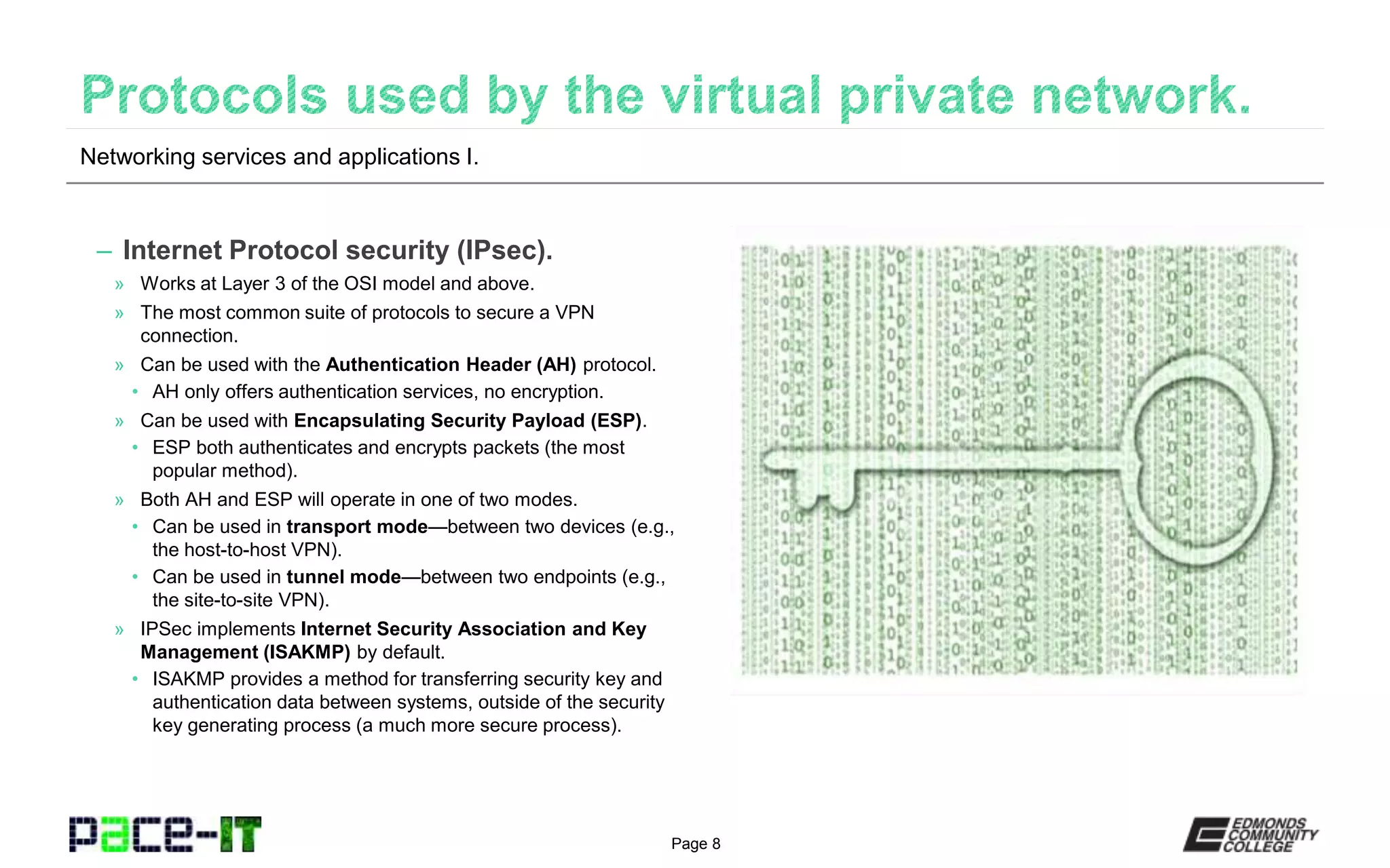 Page 8
– Internet Protocol security (IPsec).
» Works at Layer 3 of the OSI model and above.
» The most common suite of protocols to secure a VPN
connection.
» Can be used with the Authentication Header (AH) protocol.
• AH only offers authentication services, no encryption.
» Can be used with Encapsulating Security Payload (ESP).
• ESP both authenticates and encrypts packets (the most
popular method).
» Both AH and ESP will operate in one of two modes.
• Can be used in transport mode—between two devices (e.g.,
the host-to-host VPN).
• Can be used in tunnel mode—between two endpoints (e.g.,
the site-to-site VPN).
» IPSec implements Internet Security Association and Key
Management (ISAKMP) by default.
• ISAKMP provides a method for transferring security key and
authentication data between systems, outside of the security
key generating process (a much more secure process).
Networking services and applications I.
 