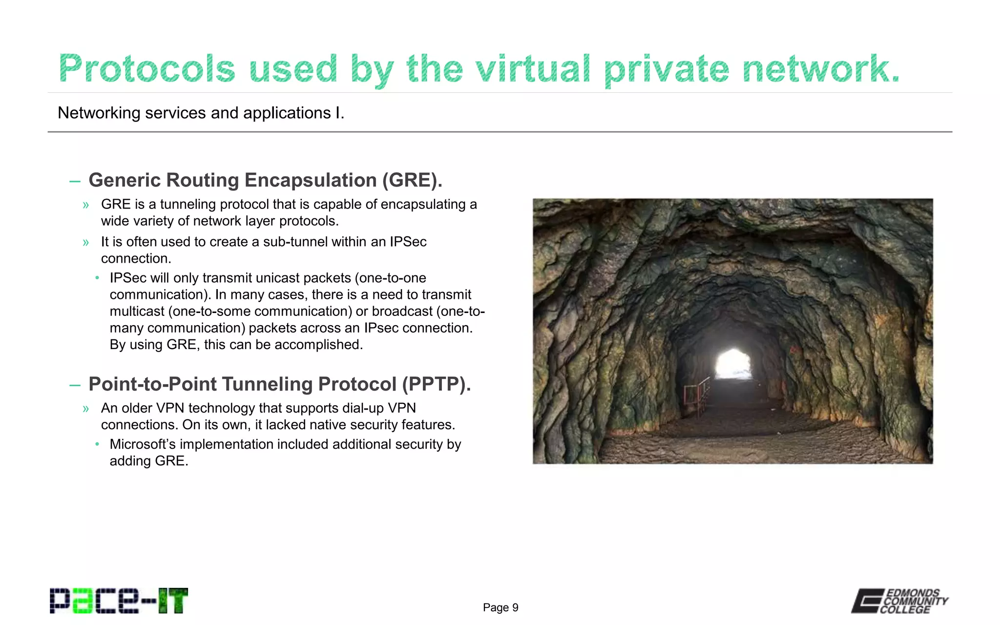 Page 9
– Generic Routing Encapsulation (GRE).
» GRE is a tunneling protocol that is capable of encapsulating a
wide variety of network layer protocols.
» It is often used to create a sub-tunnel within an IPSec
connection.
• IPSec will only transmit unicast packets (one-to-one
communication). In many cases, there is a need to transmit
multicast (one-to-some communication) or broadcast (one-to-
many communication) packets across an IPsec connection.
By using GRE, this can be accomplished.
– Point-to-Point Tunneling Protocol (PPTP).
» An older VPN technology that supports dial-up VPN
connections. On its own, it lacked native security features.
• Microsoft’s implementation included additional security by
adding GRE.
Networking services and applications I.
 