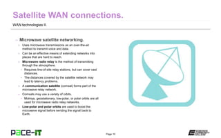 Page 10
WAN technologies II.
– Microwave satellite networking.
» Uses microwave transmissions as an over-the-air
method to transmit voice and data.
» Can be an effective means of extending networks into
places that are hard to reach.
» Microwave radio relay is the method of transmitting
through the atmosphere.
• Requires line-of-site relay stations, but can cover vast
distances.
• The distances covered by the satellite network may
lead to latency problems.
» A communication satellite (comsat) forms part of the
microwave relay network.
» Comsats may use a variety of orbits.
• Molniya, geostationary, low-polar, or polar orbits are all
used for microwave radio relay networks.
» Low-polar and polar orbits are used to boost the
microwave signal before sending the signal back to
Earth.
 