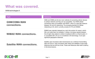 Page 11
WAN technologies II.
GSM and CDMA are the two main methods of connecting cellular devices
to cellular networks and they are not compatible. True WAN cellular
connections were not available until HSPA+, which is a stop gap measure
between 3G and 4G networking. The emerging standard for cellular
networking is 4G, which currently consists of LTE and WiMAX.
Topic
GSM/CDMA WAN
connections.
Summary
WiMAX was originally designed as a last mile solution for areas in which
DSL and cable were not available. It utilizes microwave signals between
line-of-sight relay stations to deliver broadband traffic to a fixed location. It
is compatible with LTE so it is considered a 4G technology. It can span
significant geographic distances.
WiMAX WAN connections.
Satellite uses microwave radio transmissions as a method of transmitting
data over the air. Uses microwave radio relays and satellites to span large
distances that are still line of site. These vast distances often lead to latency
in the transmissions.
Satellite WAN connections.
 