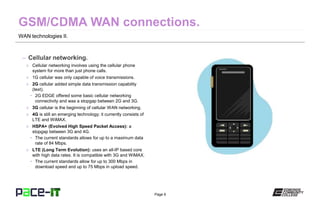 Page 6
WAN technologies II.
– Cellular networking.
» Cellular networking involves using the cellular phone
system for more than just phone calls.
» 1G cellular was only capable of voice transmissions.
» 2G cellular added simple data transmission capability
(text).
• 2G EDGE offered some basic cellular networking
connectivity and was a stopgap between 2G and 3G.
» 3G cellular is the beginning of cellular WAN networking.
» 4G is still an emerging technology; it currently consists of
LTE and WiMAX.
» HSPA+ (Evolved High Speed Packet Access): a
stopgap between 3G and 4G.
• The current standards allows for up to a maximum data
rate of 84 Mbps.
» LTE (Long Term Evolution): uses an all-IP based core
with high data rates. It is compatible with 3G and WiMAX.
• The current standards allow for up to 300 Mbps in
download speed and up to 75 Mbps in upload speed.
 