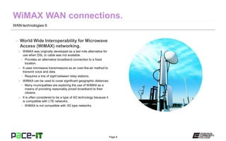 Page 8
WAN technologies II.
– World Wide Interoperability for Microwave
Access (WiMAX) networking.
» WiMAX was originally developed as a last mile alternative for
use when DSL or cable was not available.
• Provides an alternative broadband connection to a fixed
location.
» It uses microwave transmissions as an over-the-air method to
transmit voice and data.
• Requires a line of sight between relay stations.
» WiMAX can be used to cover significant geographic distances.
• Many municipalities are exploring the use of WiMAX as a
means of providing reasonably priced broadband to their
citizens.
» It is often considered to be a type of 4G technology because it
is compatible with LTE networks.
• WiMAX is not compatible with 3G type networks.
 