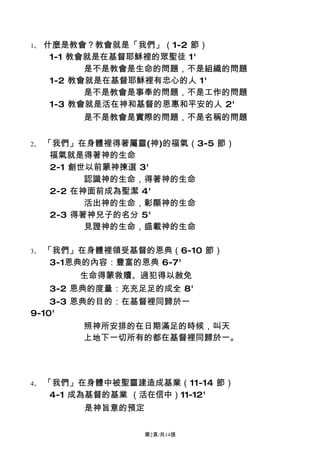 1、   什麼是教會？教會就是「我們」（1-2 節）
      1-1 教會就是在基督耶穌裡的眾聖徒 1'
            是不是教會是生命的問題，不是組織的問題
      1-2 教會就是在基督耶穌裡有忠心的人 1'
            是不是教會是事奉的問題，不是工作的問題
      1-3 教會就是活在神和基督的恩惠和平安的人 2'
          是不是教會是實際的問題，不是名稱的問題


2、   「我們」在身體裡得著屬靈(神)的福氣（3-5 節）
      福氣就是得著神的生命
      2-1 創世以前蒙神揀選 3'
            認識神的生命，得著神的生命
      2-2 在神面前成為聖潔 4'
            活出神的生命，彰顯神的生命
      2-3 得著神兒子的名分 5'
            見證神的生命，盛載神的生命

3、   「我們」在身體裡領受基督的恩典（6-10 節）
      3-1恩典的內容：豐富的恩典 6-7'
         生命得蒙救贖、過犯得以赦免
     3-2 恩典的度量：充充足足的成全 8'
    3-3 恩典的目的：在基督裡同歸於一
9-10'
          照神所安排的在日期滿足的時候，叫天
          上地下一切所有的都在基督裡同歸於一。




4、   「我們」在身體中被聖靈建造成基業（11-14 節）
      4-1 成為基督的基業 （活在信中）11-12'
          是神旨意的預定

                    第2頁/共14張
 