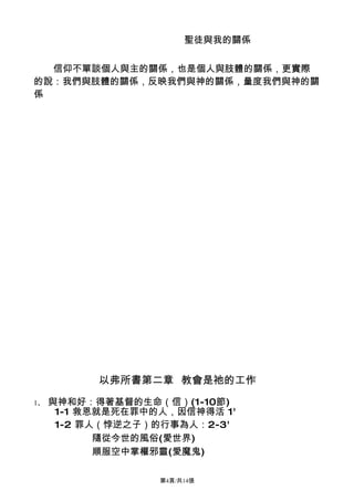 聖徒與我的關係


  信仰不單談個人與主的關係，也是個人與肢體的關係，更實際
的說：我們與肢體的關係，反映我們與神的關係，量度我們與神的關
係




           以弗所書第二章 教會是祂的工作
1、   與神和好：得著基督的生命（信）(1-10節)
      1-1 救恩就是死在罪中的人，因信神得活 1'
      1-2 罪人（悖逆之子）的行事為人：2-3'
            隨從今世的風俗(愛世界)
            順服空中掌權邪靈(愛魔鬼)

                   第4頁/共14張
 