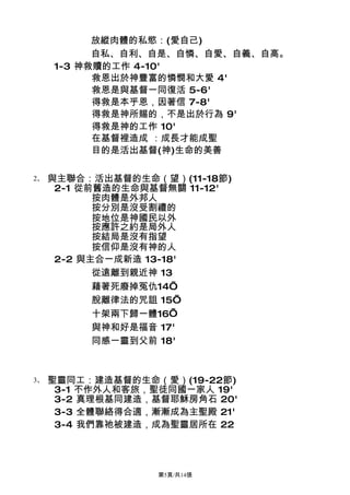 放縱肉體的私慾：(愛自己)
           自私、自利、自是、自憐、自愛、自義、自高。
     1-3 神救贖的工作 4-10'
           救恩出於神豐富的憐憫和大愛 4'
           救恩是與基督一同復活 5-6'
           得救是本乎恩，因著信 7-8'
           得救是神所賜的，不是出於行為 9'
           得救是神的工作 10'
           在基督裡造成 ：成長才能成聖
           目的是活出基督(神)生命的美善

2、   與主聯合：活出基督的生命（望）(11-18節)
      2-1 從前舊造的生命與基督無關 11-12'
            按肉體是外邦人
            按分別是沒受割禮的
            按地位是神國民以外
            按應許之約是局外人
            按結局是沒有指望
            按信仰是沒有神的人
      2-2 與主合一成新造 13-18'
            從遠離到親近神 13
            藉著死廢掉冤仇14’
            脫離律法的咒詛 15’
            十架兩下歸一體16’
            與神和好是福音 17'
            同感一靈到父前 18'



3、   聖靈同工：建造基督的生命（愛）(19-22節)
      3-1 不作外人和客旅，聖徒同國一家人 19'
      3-2 真理根基同建造，基督耶穌房角石 20'
      3-3 全體聯絡得合適，漸漸成為主聖殿 21'
      3-4 我們靠祂被建造，成為聖靈居所在 22




                   第5頁/共14張
 