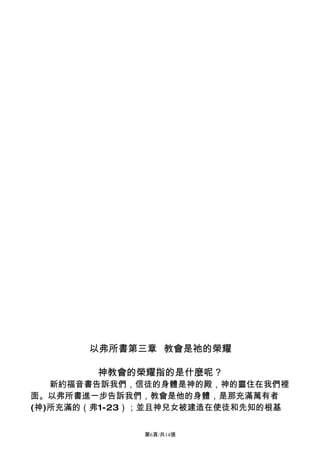 以弗所書第三章 教會是祂的榮耀

        神教會的榮耀指的是什麼呢？
   新約福音書告訴我們，信徒的身體是神的殿，神的靈住在我們裡
面。以弗所書進一步告訴我們，教會是他的身體，是那充滿萬有者
(神)所充滿的（弗1-23）；並且神兒女被建造在使徒和先知的根基


              第6頁/共14張
 
