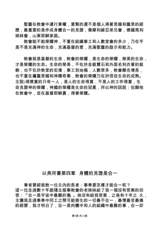 聖靈在教會中運行掌權，要緊的還不是個人得著恩賜和靈恩的經
歷，最重要的是作成身體合一的見證，像摩利維亞弟兄會，德國馬利
姊妹會，山東耶穌家庭。
  教會能不能榮耀神，不重在組織事工和人數堂會的多少，乃在乎
是不是充滿神的生命，充滿基督的愛，充滿聖靈的啟示和能力。

  教會就是基督的生命，教會的榮耀，是生命的榮耀，榮美的生命，
才是榮耀的生命。生命的榮美，不在於金銀寶石和外面名利衣著的裝
飾，也不在於教堂的宏偉，事工到地極，人數眾多，教會顯名增長，
也不重在屬靈恩賜和神蹟奇事，教會的榮耀乃在於信徒生命的成熟。
主說:得獎賞的只有一人，是人的生命得賞，不是人的工作得賞，生
命見證神的榮耀，神國的榮耀是生命的冠冕，所以神的話說：但願他
在教會中，並在基督耶穌裏，得著榮耀。




      以弗所書第四章 身體的見證是合一

  筆者曾經就教一位主內的長者：事奉要怎樣才能合一呢？
這一位走過數十年跟隨主服事教會的老姊妹給了我一個沒有答案的回
答：「合一是宇宙中最難的事」。她沒有給我答案，之後有十年之 久，
主讓我走過事奉中同工之間可能發生的一切最不合一，最壞最苦最痛
的經歷，我才明白了，合一是肉體中和人的組織中最難的事，合一却

             第9頁/共14張
 