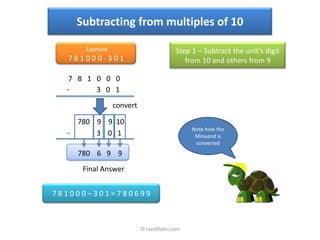 Subtracting from multiples of 10

      Example                          Step 1 – Subtract the unit’s digit
  781000-301                              from 10 and others from 9

   7 8 1 0 0 0
  -      3 0 1
                convert

    780 9 9 10
                                            Note how the
  -     3 0 1                                Minuend is
                                             converted
    780 6 9 9
     Final Answer


781000–301=780699



                          © LazyMaths.com
 