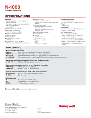 SS PP EE CC II FF II CC AATT II OO NN SS
SSeerriieess CCoonnttrroolllleerrss
NN--11000000
NE06009
TD5005
July 2006
© 2006 Honeywell International Inc.
OO RR DD EE RR II NN GG
NN--11000000 SSeerriieess CCoonnttrroolllleerrss
NN11000000KK44 Kit N-1000-IV with enclosure, transformer, suppressors
NN11000000KK44XX Kit N-1000-IV-X with enclosure, transformer, suppressors
NN--11000000--IIVV Four reader controller module, four DPDT relays, 16 supervised inputs
NN--11000000--IIVV--XX Four reader controller module, eight DPDT relay outputs and additional card capacity
HHaarrddwwiirreedd ccoommmmuunniiccaattiioonn ddeevviicceess ffoorr NN--11000000 sseerriieess ccoonnttrroolllleerrss
NN--448855--PPCCII--22 RS232 to RS485 single port converter
NNeettwwoorrkk ccoommmmuunniiccaattiioonn ddeevviicceess ffoorr NN--11000000 sseerriieess ccoonnttrroolllleerrss
NN448855PPCCII22LL RS485 interface for LANSRLU1
LLAANN448855KKIITT Kit with LANSRLU1 and N485PCI2L
DDiiaall--uupp ccoommmmuunniiccaattiioonn ddeevviicceess ffoorr NN--11000000 sseerriieess ccoonnttrroolllleerrss
NN--448855--HHUUBB--22 RS232/25 pin modem converter to RS485
MM--5566KK Dial-up modem
MMiisscceellllaanneeoouuss
XX--44 Power transformer for N-1000
SS--44 Suppressor kit for each active relay
BBAATT--33 12V, 4A replacement battery
HHoonneeyywweellll SSeeccuurriittyy
Honeywell Access Systems
2700 Blankenbaker Pkwy, Suite 150
Louisville, KY 40299
1.800.675.3364
www.honeywell.com
FFoorr mmoorree iinnffoorrmmaattiioonn:: www.honeywellaccess.com
DDaattaabbaassee::
• Cardholders: 5,000 standard, 25,000 with
memory expansion
• Transaction storage: 10,200 standard, 6,600
with memory expansion
• Holidays: 32
• Time codes: 63 per controller
• Card reader formats: Eight
• Credential facility codes: Eight
• Elevator support: 32 groups
• Leap Year support
CCoommmmuunniiccaattiioonn::
• Communication support:
– RS485
• Communication speed: 38.4 KBps
(RS485 Backbone) (1200-4800 baud/20 mA)
• Automatic dial back:
– Dial back on alarm condition
– Dial back when transaction buffer capacity is
reached
• Download functionality:
– System functional during system
download: Yes
– System functional during credential
download: Yes
OOppeerraattiioonnaall FFuunnccttiioonnaalliittyy::
• Duress detection
• Card/PIN:
– Credential only
– Credential and PIN
• Anti-passback support:
– Learn
– Hard
– Forgiveness at midnight
EEnncclloossuurree DDiimmeennssiioonnss::
• 14" H x 16" W x 4" D
(35.56 cm H x 40.64 cm W x 10.16 cm D)
WWeeiigghhtt::
• 21 lbs (9.5 kg)
EEnnvviirroonnmmeenntt::
• Temperature: 35-110°F (2-43°C) operational
• Humidity: 0 to 85% RHNC
WWiirree RReeqquuiirreemmeennttss::
• Power - twisted pair, 18 AWG
• RS485 - 24 AWG, 4,000 ft/1,200 m max,
2 twisted pairs with shield
(120 Ohm, 23pF, Belden 9842 or equiv.)
• Alarm input - twisted pair, 22 AWG 2000 ft
• Reader - 5 wire, 18 AWG up to 500 ft (152 m)
• Matrix keypad - 11 conductor up to 500 ft
(152 m)
 