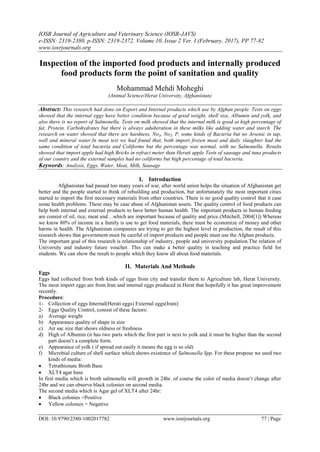 IOSR Journal of Agriculture and Veterinary Science (IOSR-JAVS)
e-ISSN: 2319-2380, p-ISSN: 2319-2372. Volume 10, Issue 2 Ver. I (February. 2017), PP 77-82
www.iosrjournals.org
DOI: 10.9790/2380-1002017782 www.iosrjournals.org 77 | Page
Inspection of the imported food products and internally produced
food products form the point of sanitation and quality
Mohammad Mehdi Moheghi
(Animal Science/Herat University, Afghanistan)
Abstract: This research had done on Export and Internal products which use by Afghan people. Tests on eggs
showed that the internal eggs have better condition because of good weight, shell size, Albumin and yolk, and
also there is no report of Salmonella. Tests on milk showed that the internal milk is good at high percentage of
fat, Protein, Carbohydrates but there is always adulteration in these milks like adding water and starch. The
research on water showed that there are hardness, No3, No2, P, some kinds of Bacteria but no Arsenic in tap,
well and mineral water.In meat test we had found that, both import frozen meat and daily slaughter had the
same condition of total bacteria and Coliforms but the percentage was normal, with no Salmonella. Results
showed that import apple had high Bricks in refract meter than Herati apple.Tests of sausage and tuna products
of our country and the external samples had no coliforms but high percentage of total bacteria.
Keywords: Analysis, Eggs, Water, Meat, Milk, Sausage
I. Introduction
Afghanistan had passed too many years of war, after world union helps the situation of Afghanistan get
better and the people started to think of rebuilding and production, but unfortunately the most important cities
started to import the first necessary materials from other countries. There is no good quality control that it case
some health problems. These may be case abuse of Afghanistan assets. The quality control of food products can
help both internal and external products to have better human health. The important products in human feeding
are consist of oil, rice, meat and…which are important because of quality and price.(Mitchell, 2004[1]) Whereas
we know 80% of income in a family is use to get food materials, there must be economize of money and other
harms in health. The Afghanistan companies are trying to get the highest level in production, the result of this
research shows that government must be careful of import products and people must use the Afghan products.
The important goal of this research is relationship of industry, people and university population.The relation of
University and industry future voucher. This can make a better quality in teaching and practice field for
students. We can show the result to people which they know all about food materials.
II. Materials And Methods
Eggs
Eggs had collected from both kinds of eggs from city and transfer them to Agriculture lab, Herat University.
The most import eggs are from Iran and internal eggs produced in Herat that hopefully it has great improvement
recently.
Procedure:
1- Collection of eggs Internal(Herati eggs) External eggs(Irani)
2- Eggs Quality Control, consist of these factors:
a) Average weight
b) Appearance quality of shape in size
c) Air sac size that shows oldness or freshness
d) High of Albumin (it has two parts which the first part is next to yolk and it must be higher than the second
part doesn’t a complete form.
e) Appearance of yolk ( if spread out easily it means the egg is so old)
f) Microbial culture of shell surface which shows existence of Salmonella Spp. For these propose we used two
kinds of media:
 Tetrathionate Broth Base
 XLT4 agar base
In first media which is broth salmonella will growth in 24hr. of course the color of media doesn’t change after
24hr and we can observe black colonies on second media.
The second media which is Agar gel of XLT4 after 24hr:
 Black colonies =Positive
 Yellow colonies = Negative
 