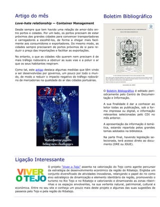 Artigo do mês
Love-hate relationship — Container Management
Desde sempre que tem havido uma relação de amor-ódio en-
tre portos e cidades. Por um lado, os portos precisam de estar
próximos das grandes cidades para convencer transportadoras
e carregadores a escolhê-los, de forma a chegar mais facil-
mente aos consumidores e exportadores. Do mesmo modo, as
cidades sempre precisaram de portos próximos de si para re-
duzir o preço das importações e facilitar as exportações.
No entanto, o que as cidades não querem nem precisam é de
mais tráfego rodoviário a obstruir as suas vias e a poluir o ar
que os seus habitantes respiram.
Como tal, este artigo destaca algumas medidas que têm vindo
a ser desenvolvidas por governos, um pouco por todo o mun-
do, de modo a reduzir o impacto negativo do tráfego rodoviá-
rio de mercadorias na qualidade do ar das cidades portuárias.
Boletim Bibliográfico
O Boletim Bibliográfico é editado peri-
odicamente pelo Centro de Documen-
tação e Informação.
A sua finalidade é dar a conhecer ao
leitor todas as publicações, sob a for-
ma impressa ou digital, e informação
relevantes selecionadas pelo CDI no
mês anterior.
A apresentação da informação é temá-
tica, estando repartida pelos grandes
temas adotados na biblioteca.
Na parte final, havendo legislação se-
lecionada, terá acesso direto ao docu-
mento (DRE ou JOUE).
Ligação Interessante
O projeto “Viver o Tejo” assenta na valorização do Tejo como agente percursor
da estratégia de desenvolvimento económico da região do Ribatejo. Engloba um
conjunto diversificado de atividades inovadoras, relançando o papel do rio como
eixo estratégico de dinamização e elemento identitário da região, promovendo o
turismo no Rio Tejo e no Ribatejo e valorizando e dinamizando as zonas ribeiri-
nhas e os espaços envolventes, na sua vertente natural, patrimonial, cultural e
económica. Entre no seu site e conheça um pouco mais deste projeto e algumas das suas sugestões de
passeios pelo Tejo e pela região do Ribatejo.
 