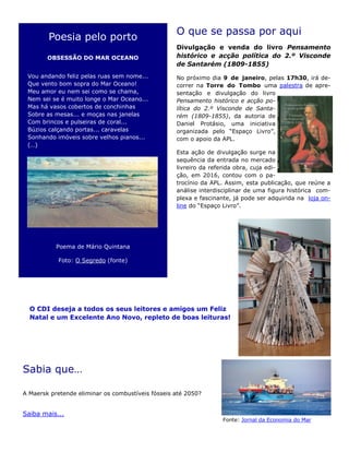 O que se passa por aqui
Divulgação e venda do livro Pensamento
histórico e acção política do 2.º Visconde
de Santarém (1809-1855)
No próximo dia 9 de janeiro, pelas 17h30, irá de-
correr na Torre do Tombo uma palestra de apre-
sentação e divulgação do livro
Pensamento histórico e acção po-
lítica do 2.º Visconde de Santa-
rém (1809-1855), da autoria de
Daniel Protásio, uma iniciativa
organizada pelo “Espaço Livro”,
com o apoio da APL.
Esta ação de divulgação surge na
sequência da entrada no mercado
livreiro da referida obra, cuja edi-
ção, em 2016, contou com o pa-
trocínio da APL. Assim, esta publicação, que reúne a
análise interdisciplinar de uma figura histórica com-
plexa e fascinante, já pode ser adquirida na loja on-
line do “Espaço Livro”.
Sabia que…
A Maersk pretende eliminar os combustíveis fósseis até 2050?
Saiba mais...
Poesia pelo porto
OBSESSÃO DO MAR OCEANO
Vou andando feliz pelas ruas sem nome...
Que vento bom sopra do Mar Oceano!
Meu amor eu nem sei como se chama,
Nem sei se é muito longe o Mar Oceano...
Mas há vasos cobertos de conchinhas
Sobre as mesas... e moças nas janelas
Com brincos e pulseiras de coral...
Búzios calçando portas... caravelas
Sonhando imóveis sobre velhos pianos...
(…)
Poema de Mário Quintana
Foto: O Segredo (fonte)
O CDI deseja a todos os seus leitores e amigos um Feliz
Natal e um Excelente Ano Novo, repleto de boas leituras!
Fonte: Jornal da Economia do Mar
 