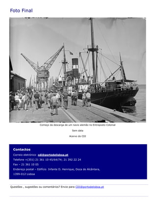 Contactos
Correio eletrónico cdi@portodelisboa.pt
Telefone +(351) 21 361 10 45/64/74; 21 392 22 24
Fax – 21 361 10 05
Endereço postal – Edifício Infante D. Henrique, Doca de Alcântara,
1399-012 Lisboa
Foto Final
Questões , sugestões ou comentários? Envie para CDI@portodelisboa.pt
Começo da descarga de um navio alemão no Entreposto Colonial
Sem data
Acervo do CDI
 