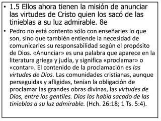 • 1.5 Ellos ahora tienen la misión de anunciar
las virtudes de Cristo quien los sacó de las
tinieblas a su luz admirable. 8e
• Pedro no está contento sólo con enseñarles lo que
son, sino que también entiende la necesidad de
comunicarles su responsabilidad según el propósito
de Dios. «Anunciar» es una palabra que aparece en la
literatura griega y judía, y significa «proclamar» o
«contar». El contenido de la proclamación es las
virtudes de Dios. Las comunidades cristianas, aunque
perseguidas y afligidas, tenían la obligación de
proclamar las grandes obras divinas, las virtudes de
Dios, entre los gentiles. Dios los había sacado de las
tinieblas a su luz admirable. (Hch. 26:18; 1 Ts. 5:4).
 