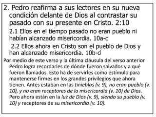 2. Pedro reafirma a sus lectores en su nueva
condición delante de Dios al contrastar su
pasado con su presente en Cristo. 2:10
2.1 Ellos en el tiempo pasado no eran pueblo ni
habían alcanzado misericordia. 10a-c
2.2 Ellos ahora en Cristo son el pueblo de Dios y
han alcanzado misericordia. 10b-d
Por medio de este verso y la última cláusula del verso anterior
Pedro logra recordarles de dónde fueron salvados y a qué
fueron llamados. Esto ha de servirles como estímulo para
mantenerse firmes en los grandes privilegios que ahora
tienen. Antes estaban en las tinieblas (v. 9), no eran pueblo (v.
10), y no eran receptores de la misericordia (v. 10) de Dios.
Pero ahora están en la luz de Dios (v. 9), siendo su pueblo (v.
10) y receptores de su misericordia (v. 10).
 