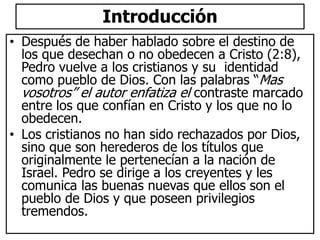 Introducción
• Después de haber hablado sobre el destino de
los que desechan o no obedecen a Cristo (2:8),
Pedro vuelve a los cristianos y su identidad
como pueblo de Dios. Con las palabras “Mas
vosotros” el autor enfatiza el contraste marcado
entre los que confían en Cristo y los que no lo
obedecen.
• Los cristianos no han sido rechazados por Dios,
sino que son herederos de los títulos que
originalmente le pertenecían a la nación de
Israel. Pedro se dirige a los creyentes y les
comunica las buenas nuevas que ellos son el
pueblo de Dios y que poseen privilegios
tremendos.
 