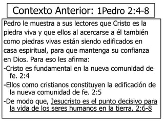 Contexto Anterior: 1Pedro 2:4-8
Pedro le muestra a sus lectores que Cristo es la
piedra viva y que ellos al acercarse a él también
como piedras vivas están siendo edificados en
casa espiritual, para que mantenga su confianza
en Dios. Para eso les afirma:
-Cristo es fundamental en la nueva comunidad de
fe. 2:4
-Ellos como cristianos constituyen la edificación de
la nueva comunidad de fe. 2:5
-De modo que, Jesucristo es el punto decisivo para
la vida de los seres humanos en la tierra. 2:6-8
 