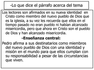 -Lo que dice el párrafo acerca del tema
Los lectores son afirmados en su nueva identidad en
Cristo como miembro del nuevo pueblo de Dios que
es la iglesia, a su vez les recuerda que ellos en el
tiempo pasado no eran pueblo ni habían alcanzado
misericordia, pero que ahora en Cristo son el pueblo
de Dios y han alcanzado misericordia.
-Enseñanza central:
Pedro afirma a sus destinatarios como miembros
del nuevo pueblo de Dios con una identidad y
misión en el mundo para que ellos cumplan con
su responsabilidad a pesar de las circunstancias
que viven.
 
