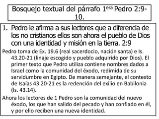 Bosquejo textual del párrafo 1era Pedro 2:9-
10.
1. Pedro le afirma a sus lectores que a diferencia de
los no cristianos ellos son ahora el pueblo de Dios
con una identidad y misión en la tierra. 2:9
Pedro toma de Ex. 19.6 (real sacerdocio, nación santa) e Is.
43.20-21 (linaje escogido y pueblo adquirido por Dios). El
primer texto que Pedro utiliza contiene nombres dados a
Israel como la comunidad del éxodo, redimida de su
servidumbre en Egipto. De manera semejante, el contexto
de Isaías 43.20-21 es la redención del exilio en Babilonia
(ls. 43.14).
Ahora los lectores de 1 Pedro son la comunidad del nuevo
éxodo, los que han salido del pecado y han confiado en él,
y por ello reciben una nueva identidad.
 