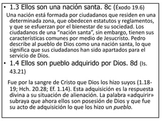 • 1.3 Ellos son una nación santa. 8c (Éxodo 19.6)
Una nación está formada por ciudadanos que residen en una
determinada zona, que obedecen estatutos y reglamentos,
y que se esfuerzan por el bienestar de su sociedad. Los
ciudadanos de una “nación santa”, sin embargo, tienen sus
características comunes por medio de Jesucristo. Pedro
describe al pueblo de Dios como una nación santa, lo que
significa que sus ciudadanos han sido apartados para el
servicio de Dios.
• 1.4 Ellos son pueblo adquirido por Dios. 8d (Is.
43.21)
Fue por la sangre de Cristo que Dios los hizo suyos (1.18-
19; Hch. 20.28; Ef. 1.14). Esta adquisición es la respuesta
divina a su situación de alienación. La palabra «adquirir»
subraya que ahora ellos son posesión de Dios y que fue
su acto de adquisición lo que los hizo un pueblo.
 