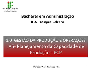 1.0 GESTÃO DA PRODUÇÃO E OPERAÇÕES
A5- Planejamento da Capacidade de
Produção - PCP
Bacharel em Administração
IFES – Campus Colatina
Professor Adm. Francisco Silva 1
 