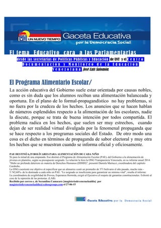 2
El tema Educativo cara a las Parlamentarias
desde las secretarias de Políticas Públicas y Educación de UNT y el C e n t r o
D o c u m e n t a c i ó n y M o n i t o r e o d e l a E d u c a c i ó n
V e n e z o l a n a José Luis Salomón:
El Programa Alimentario Escolar/
La acción educativa del Gobierno suele estar orientada por causas nobles,
como es sin duda que los alumnos reciban una alimentación balanceada y
oportuna. En el plano de lo formal-propagandístico no hay problemas, si
no fuera por la crudeza de los hechos. Los anuncios que se hacen hablan
de números esplendidos respecto a la alimentación de los escolares, nadie
la discute, porque se trata de buena intención por todos compartida. El
problema radica en los hechos, que suelen ser muy estrechos, cuando
dejan de ser realidad virtual divulgada por la fenomenal propaganda que
se hace respecto a los programas sociales del Estado. De otro modo una
cosa es el dicho en términos de propaganda de sabor electoral y muy otra
los hechos que se muestran cuando se informa oficial y oficiosamente.
PAE DESTINÓ 6,35 BOLÍVARES PARA ALIMENTACIÓN DE CADA NIÑO
Ni para la mitad de una empanada. Eso destinó el Programa de Alimentación Escolar (PAE), del Gobierno a la alimentación de
jóvenes en planteles, según su presupuesto asignado. La relación la hizo la ONG Transparencia Venezuela, en su informe anual 2014.
“Hubo un profundo deterioro en materia de Derechos Humanos (DDHH)”, presentó Daniela Martucci, coordinadora del capítulo
Carabobo.
La ONG cuestionó ese objetivo al especificar que un almuerzo costó un promedio de 371 bolívares el año pasado, mucho más -
5.742,68%- de lo destinado a cada niño en PAE. “Lo asignado es insuficiente para garantizar un mínimo vital”, reseña el informe.
La coordinadora de exigibilidad de Provea, Esperanza Hermida, exigió al Ejecutivo el respeto de garantías constitucionales. Exhortó al
cese de la represión de las protestas. (LAB)
Recibido por correo e. de Secundino Camacaro [magisteriodevenezuelaaldia] por
magisteriodevenezuelaaldia@yahoogroups.com el 27-06-15
 