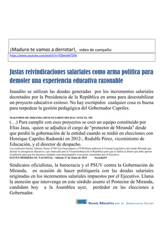 3
¡Maduro te vamos a derrotar!, video de campaña:
https://www.youtube.com/watch?v=YZ0wnbKTSPA
Justas reivindicaciones salariales como arma política para
demoler una experiencia educativa razonable
Inaudito se utilizan las deudas generadas por los incrementos salariales
decretados por la Presidencia de la República en arma para desestabilizar
un proyecto educativo exitoso. No hay escrúpulos cualquier cosa es buena
para torpedear la gestión pedagógica del Gobernador Capriles.
MAESTROS DE MIRANDA DENUNCIARON DEUDAS ANTE EL ME
(…) Para cumplir con esos proyectos se creó un equipo constituido por
Elías Jaua, -quien se adjudica el cargo de "protector de Miranda" desde
que perdió la gobernación de la entidad cuando se midió en elecciones con
Henrique Capriles Radonski en 2012-, Rodulfo Pérez, viceministro de
Educación, y el director de despacho.
Los sindicatos Sitrem, Suteem, Suma, FVM Tuy-Guaicaipuro y FVM Petare pidieron al Consejo Legislativo del estado Miranda que
declare la emergencia educativa y que interceda ante la Vicepresidencia de la República para que se defina el dinero que debe aportar
el gobierno para que los docentes estadales sean homologados a sus pares contratados por el Ejecutivo.
ISAYEN HERRERA EL NACIONAL - Sábado 27 de Junio de 2015 Sociedad/5
Sindicatos oficialistas, la burocracia y el PSUV contra la Gobernación de
Miranda, en ocasión de hacer politiquería con las deudas salariales
originadas en los incrementos salariales impuestos por el Ejecutivo. Llama
la atención que intervenga en este sórdido asunto el Protector de Miranda,
candidato hoy a la Asamblea ayer, perdedor en las elecciones a
Gobernador.
 