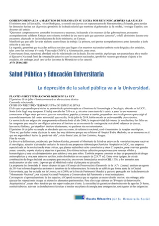 4
GOBIERNO RESPALDA A MAESTROS DE MIRANDA EN SU LUCHA POR REIVINDICACIONES SALARIALES
El ministro para la Educación, Héctor Rodríguez, se reunió este jueves con representantes de Sintraenseñanza Miranda, para atender
las denuncias hechas por el gremio a propósito de la deuda salarial que mantiene el gobernador de la entidad, Henrique Capriles, con
docentes del estado.
"Queremos comprometernos con todos los maestros y maestras, incluyendo a los maestros de las gobernaciones, en nuestro
acompañamiento solidario. Ustedes son columna vertebral de ese nuevo país que queremos construir", señaló el ministro durante este
encuentro, efectuado en las instalaciones de dicho ministerio, en Caracas.
Manifestó que para ello llevarán adelante cuatro líneas de trabajo. La primera, será prestar acompañamiento a estas demandas y darle
solución a cada una.
La segunda, garantizar que todas las políticas sociales que llegan a los maestros nacionales también estén dirigidas a los estadales,
tales como las misiones Vivienda Venezuela (GMVV) y Alimentación, entre otras.
Como tercera línea, mencionó, abordará todo lo relacionado con la deuda. En este sentido, explicó que aun cuando hace año y medio
el Ejecutivo Nacional firmó la contratación colectiva con los maestros nacionales, aprobó los recursos para hacer el ajuste a los
estadales, sin embargo, en el caso de los docentes de Miranda no se les canceló.
AVN 25/06/2015
Salud Pública y Educación Universitaria
La depresión de la salud pública va a la Universidad.
PLANTEAN RECUPERAR ONCOLÓGICO DE LA UCV
El próximo 16 de julio el instituto sumará un año en cierre técnico
Contenido relacionado
CRISIS SIN PRECEDENTESPROPUESTA DE ESPECIALISTAS
El día que se preparaba para iniciar su protocolo de quimioterapia en el Instituto de Hematología y Oncología, ubicado en la UCV,
Sonia León llegó muy temprano. El reloj marcaba las 7:00 a.m. y, sin estar consciente de la crisis, a partir de ese momento
comenzaron a llegar otros pacientes, que con marcadores, papeles y cartones a cuestas, preparaban carteles de protesta para exigir el
reacondicionamiento del centro asistencial, que ese día, 16 de julio de 2014, había entrado en un irreversible cierre técnico.
La ausencia de una asignación presupuestaria ordinaria desde el año 2006, la inoperatividad del sistema de ventilación y las fallas en
las campanas para mezclas oncológicas colocaron al Instituto en un escenario de contingencia: más de 60 enfermos de cáncer,
leucemia y linfoma, que atendía el instituto diariamente, se quedaron sin sus tratamientos.
El próximo 16 de julio se cumple un año desde que ese centro, de referencia nacional, cesó el suministro de terapias oncológicas.
"Para mí, que lucho contra el cáncer de seno, fue muy doloroso porque me refirieron al Hospital Padre Machado, en un momento en el
que me angustiaba el hecho de perder mi vida", relata Sonia León, de San Casimiro, Aragua.
Plan de rescate
La directiva del Instituto, encabezada por Nelson Guédez, presentó al Ministerio de Salud un proyecto de remodelación para reactivar
el oncológico, adscrito al despacho sanitario. Se trata de una propuesta elaborada por Servicios Hospitalarios MCG, una empresa
especializada en la instalación de áreas críticas, que plantea redistribuir ocho consultorios y otros 12 espacios, para crear tres grandes
zonas: consulta, soporte técnico y atención al paciente. Esta última incluye cubículos para personas con tumores sólidos y
hematológicos y una sala de tratamientos para adultos y otra para niños. También propone construir un área de preparación de drogas
antineoplásicas y otra para primeros auxilios, todas distribuidas en un espacio de 228,77 m2. Entre otros equipos, la sala de
combinación de drogas incluirá una campana para mezclas, una nevera farmacéutica modelo CHL 1200, y dos armarios para
medicamentos de alto costo. Esperan que el MinSalud evalué el plan para su ejecución.
La propuesta fue formulada 11 meses después de que el Consejo de Preservación y Desarrollo de la UCV (Copred) emitiera en agosto
de 2014 un informe diagnóstico en torno al deterioro de la infraestructura. Se trata de un edificio que forma parte de la Ciudad
Universitaria, que fue incluida por la Unesco, en el 2000, en la lista de Patrimonio Mundial y que está protegido por la declaratoria de
"Monumento Nacional", por la Junta Nacional Protectora y Conservadora del Patrimonio y otras instituciones.
Con respecto al aprovechamiento de los espacios, el Copred reconoce que se requiere un nuevo diseño interior; sin embargo, pide
ejecutar las reparaciones sin que se alteren los elementos patrimoniales. Para ello exige elaborar un "Proyecto de Intervención
Arquitectónica", cuyas obras tendrán que ser supervisadas por el ente. La necesidad de garantizar abastecimiento de agua las 24 horas,
sustituir tuberías, adecuar las instalaciones eléctricas e instalar una planta de energía para emergencias, son algunas de las exigencias.
 