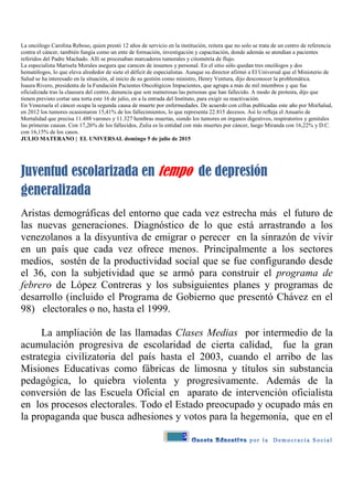 5
La oncólogo Carolina Reboso, quien prestó 12 años de servicio en la institución, reitera que no solo se trata de un centro de referencia
contra el cáncer, también fungía como un ente de formación, investigación y capacitación, donde además se atendían a pacientes
referidos del Padre Machado. Allí se procesaban marcadores tumorales y citometría de flujo.
La especialista Marisela Morales asegura que carecen de insumos y personal. En el sitio sólo quedan tres oncólogos y dos
hematólogos, lo que eleva alrededor de siete el déficit de especialistas. Aunque su director afirmó a El Universal que el Ministerio de
Salud se ha interesado en la situación, al inicio de su gestión como ministro, Henry Ventura, dijo desconocer la problemática.
Isaura Rivero, presidenta de la Fundación Pacientes Oncológicos Impacientes, que agrupa a más de mil miembros y que fue
oficializada tras la clausura del centro, denuncia que son numerosas las personas que han fallecido. A modo de protesta, dijo que
tienen previsto cortar una torta este 16 de julio, en a la entrada del Instituto, para exigir su reactivación.
En Venezuela el cáncer ocupa la segunda causa de muerte por enfermedades. De acuerdo con cifras publicadas este año por MinSalud,
en 2012 los tumores ocasionaron 15,41% de los fallecimientos, lo que representa 22.815 decesos. Así lo refleja el Anuario de
Mortalidad que precisa 11.488 varones y 11.327 hembras muertas, siendo los tumores en órganos digestivos, respiratorios y genitales
las primeras causas. Con 17,26% de los fallecidos, Zulia es la entidad con más muertes por cáncer, luego Miranda con 16,22% y D.C.
con 16,15% de los casos.
JULIO MATERANO | EL UNIVERSAL domingo 5 de julio de 2015
Juventud escolarizada en tempo de depresión
generalizada
Aristas demográficas del entorno que cada vez estrecha más el futuro de
las nuevas generaciones. Diagnóstico de lo que está arrastrando a los
venezolanos a la disyuntiva de emigrar o perecer en la sinrazón de vivir
en un país que cada vez ofrece menos. Principalmente a los sectores
medios, sostén de la productividad social que se fue configurando desde
el 36, con la subjetividad que se armó para construir el programa de
febrero de López Contreras y los subsiguientes planes y programas de
desarrollo (incluido el Programa de Gobierno que presentó Chávez en el
98) electorales o no, hasta el 1999.
La ampliación de las llamadas Clases Medias por intermedio de la
acumulación progresiva de escolaridad de cierta calidad, fue la gran
estrategia civilizatoria del país hasta el 2003, cuando el arribo de las
Misiones Educativas como fábricas de limosna y títulos sin substancia
pedagógica, lo quiebra violenta y progresivamente. Además de la
conversión de las Escuela Oficial en aparato de intervención oficialista
en los procesos electorales. Todo el Estado preocupado y ocupado más en
la propaganda que busca adhesiones y votos para la hegemonía, que en el
 