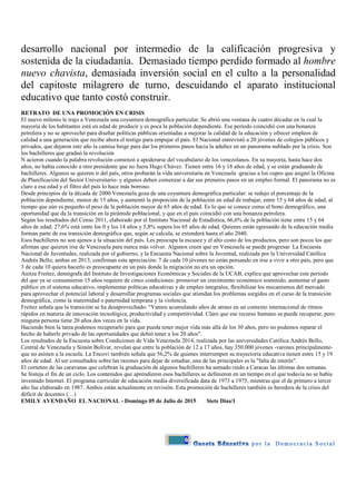6
desarrollo nacional por intermedio de la calificación progresiva y
sostenida de la ciudadanía. Demasiado tiempo perdido formado al hombre
nuevo chavista, demasiada inversión social en el culto a la personalidad
del capitoste milagrero de turno, descuidando el aparato institucional
educativo que tanto costó construir.
RETRATO DE UNA PROMOCIÓN EN CRISIS
El nuevo milenio le trajo a Venezuela una coyuntura demográfica particular. Se abrió una ventana de cuatro décadas en la cual la
mayoría de los habitantes está en edad de producir y es poca la población dependiente. Ese período coincidió con una bonanza
petrolera y no se aprovechó para diseñar políticas públicas orientadas a mejorar la calidad de la educación y ofrecer empleos de
calidad a una generación que recibe ahora el testigo para empujar el país. El Nacional entrevistó a 20 jóvenes de colegios públicos y
privados, que dejaron este año la camisa beige para dar los primeros pasos hacia la adultez en un panorama nublado por la crisis. Son
los bachilleres que graduó la revolución
N acieron cuando la palabra revolución comenzó a apoderarse del vocabulario de los venezolanos. En su mayoría, hasta hace dos
años, no había conocido a otro presidente que no fuera Hugo Chávez. Tienen entre 16 y 18 años de edad, y se están graduando de
bachilleres. Algunos se quieren ir del país, otros probarán la vida universitaria en Venezuela -gracias a los cupos que asignó la Oficina
de Planificación del Sector Universitario- y algunos deben comenzar a dar sus primeros pasos en un empleo formal. El panorama no es
claro a esa edad y el filtro del país lo hace más borroso.
Desde principios de la década de 2000 Venezuela goza de una coyuntura demográfica particular: se redujo el porcentaje de la
población dependiente, menor de 15 años, y aumentó la proporción de la población en edad de trabajar, entre 15 y 64 años de edad, al
tiempo que aún es pequeño el peso de la población mayor de 65 años de edad. Es lo que se conoce como el bono demográfico, una
oportunidad que da la transición en la pirámide poblacional, y que en el país coincidió con una bonanza petrolera.
Según los resultados del Censo 2011, elaborado por el Instituto Nacional de Estadística, 66,6% de la población tiene entre 15 y 64
años de edad; 27,6% está entre los 0 y los 14 años y 5,8% supera los 65 años de edad. Quienes están egresando de la educación media
forman parte de esa transición demográfica que, según se calcula, se extenderá hasta el año 2040.
Esos bachilleres no son ajenos a la situación del país. Les preocupa la escasez y el alto costo de los productos, pero son pocos los que
afirman que quieren irse de Venezuela para nunca más volver. Algunos creen que en Venezuela se puede progresar. La Encuesta
Nacional de Juventudes, realizada por el gobierno, y la Encuesta Nacional sobre la Juventud, realizada por la Universidad Católica
Andrés Bello, ambas en 2013, confirman esta apreciación: 7 de cada 10 jóvenes no están pensando en irse a vivir a otro país, pero que
3 de cada 10 quiera hacerlo es preocupante en un país donde la migración no era un opción.
Anitza Freitez, demógrafa del Instituto de Investigaciones Económicas y Sociales de la UCAB, explica que aprovechar este período
del que ya se consumieron 15 años requiere de cinco condiciones: promover un crecimiento económico sostenido, aumentar el gasto
público en el sistema educativo, implementar políticas educativas y de empleo integrales, flexibilizar los mecanismos del mercado
para aprovechar el potencial laboral y desarrollar programas sociales que atiendan los problemas surgidos en el curso de la transición
demográfica, como la maternidad o paternidad temprana y la violencia.
Freitez señala que la transición se ha desaprovechado: "Vamos acumulando años de atraso en un contexto internacional de ritmos
rápidos en materia de innovación tecnológica, productividad y competitividad. Claro que ese recurso humano se puede recuperar, pero
ninguna persona tiene 20 años dos veces en la vida.
Haciendo bien la tarea podemos recuperarlo para que pueda tener mejor vida más allá de los 30 años, pero no podemos reparar el
hecho de haberle privado de las oportunidades que debió tener a los 20 años".
Los resultados de la Encuesta sobre Condiciones de Vida Venezuela 2014, realizada por las universidades Católica Andrés Bello,
Central de Venezuela y Simón Bolívar, revelan que entre la población de 12 a 17 años, hay 350.000 jóvenes -varones principalmente-
que no asisten a la escuela. La Encovi también señala que 56,2% de quienes interrumpen su trayectoria educativa tienen entre 15 y 19
años de edad. Al ser consultados sobre las razones para dejar de estudiar, una de las principales es la "falta de interés".
El corneteo de las caravanas que celebran la graduación de algunos bachilleres ha sumado ruido a Caracas las últimas dos semanas.
Se festeja el fin de un ciclo. Los contenidos que aprendieron esos bachilleres se definieron en un tiempo en el que todavía no se había
inventado Internet. El programa curricular de educación media diversificada data de 1973 a 1975, mientras que el de primero a tercer
año fue elaborado en 1987. Ambos están actualmente en revisión. Esta promoción de bachilleres también es heredera de la crisis del
déficit de docentes (…)
EMILY AVENDAÑO EL NACIONAL - Domingo 05 de Julio de 2015 Siete Días/1
 