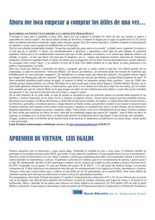 7
Ahora me toca empezar a comprar los útiles de una vez…
HAGAMOS LAS PACES UN LLAMADO A LA SENSATEZ PEDAGÓGICA
“Conseguí el cupo para la pequeña, y estoy feliz, ahora me toca empezar a comprar los útiles de una vez, porque si espero a
septiembre no vamos a poder”, me dijo la señora Yraida, de San Félix. Compartí la alegría por el cupo, no quedó entre el 23% de los
niños en edad de educación inicial que, según cifras oficiales quedan fuera del sistema educativo. También compartí su preocupación
en relación a lo que cuesta equipar un estudiante hoy en Venezuela.
Tal vez esta columna la pude haber titulado: “lo que hay que pedir hoy para entrar a la escuela”, y añadir como respuesta, lo mínimo y
el aula que de lo máximo. Y ahora, mis recomendaciones a directores y educadores, sobre todo los que trabajan en contextos
populares. Piense qué es lo verdaderamente necesario para que el niño aprenda. Lo primero, es la sonrisa que debemos ofrecer a la
entrada, es gratis, no hay que hacer cola para que la tengamos, eso sí, supone que hagamos nuestros ejercicios de respiración,
relajación, sonreís tres segundos frente al espejo, de manera que no paguemos con los niños nuestras preocupaciones, nuestra rabia por
no conseguir café y otros “lujos”, y ya sabemos el resto de la lista. Pero hablo también de lo que ahora, en julio, pediremos a los
padres y representantes: los útiles.
Dese una vuelta por librerías y quincallas de chinos, y pregunte qué hay y cuánto cuesta lo que hay. Una libreta grande, de las
empastadas, ya pasa los doscientos “bolívares débiles”, los únicos que tenemos. ¿Es necesario pedir ese montón de cuadernos que
probablemente no sean utilizados completos? ¿En bachillerato es sensato pedir una libreta por materia? ¿No pueden utilizar sugerir
que tengan una libreta para cada dos materias? Revisen los cuadernos de este año que finaliza, ¿Cuántas hojas quedaron sin usar? Si
fuera autoridad, prohibiría pedir resmas de papel, ni siquiera la mitad, no solamente porque están carísimas, cerca de 1.600, sino
además, porque ningún alumno va a utilizar 500 hojas en un año escolar que a duras penas llegará a 150 días hábiles. De paso, ya en
junio había planteles oficiales sin clases. Usted maestra, ¿qué diría si se lo dieran en la lista de su hijo? En esa vuelta, ¿ya vio cuánto
está costando una caja de colores? Mejor no lo digo porque esta debe ser una columna para todo público y esas cifras ya las considero
una grosería. Y así, vaya por la lista que tenía en la mano, y saque la cuenta.
No se trata entonces de no pedir nada, se trata de pensar en alternativas que nos permitan educar sin generar tanta angustia en las
familias, e incluso frustración en los niños. En Fe y Alegría, en algunos centros, hemos hecho ensayos que han resultado exitosos.
Menciono unos ejemplos. En Brisas del Orinoco, a orillas del río del mismo nombre, las madres se organizaron, ellas mismas fueron a
las librerías y quincallas, consultaron precios, y luego hicieron un fondo común que permitió comprar al por mayor lo necesario para
el primer trimestre, pero además, ciertos útiles, como creyones y tempera, se compraron por mesa y no por alumno, de esa manera los
pequeños aprendieron a trabajar en equipo compartir, cuidar. Todos tenían, como en la multiplicación de los panes. Conozco colegios
de clase media que reutilizan los libros de texto, cada año los estudiantes pagan una especie de “alquiler”, usan el libro ese año y lo
regresan, se arreglan unos, se forran otros, y se ponen nuevamente a la disposición de los que llegan. Como estos hay otros ejemplos.
Colegas, pidamos como si el bolsillo de las familias fuera el de nosotros, lo importante se podrá hacer con menos hojas, menos anime
y más creatividad.
Luisa Pernalete @luisaconpaz recibido por correo e. de ept-venezuela@elistas.net el 05-07-15
APRENDER DE VIETNAM. LUIS UGALDE
Nuestra educación está en bancarrota y sigue cuesta abajo. Ocultando la realidad en esta y otras áreas, el Gobierno decidió no
participar en las pruebas internacionales PISA, que miden "lo que saben los estudiantes y lo que pueden hacer con sus conocimientos".
Nosotros somos revolucionarios y no nos vamos a someter a mediciones capitalistas para saber si los muchachos razonan y leen bien y
cuánto aprenden en matemáticas y ciencias. El gobierno comunista de Vietnam, que no es revolucionario de opereta y quiere sacar a
su país del subdesarrollo, decidió en 2012 participar y medirse con los mejores del mundo en estas pruebas y arrancó con buen nivel.
En 2015 sorprendió con el puesto 12, muy por delante del puesto 28 de EEUU y 51 del mejor de América Latina. Los jóvenes
vietnamitas de 15 años obtuvieron una puntuación más alta que los norteamericanos y los ingleses en lectura, matemáticas y ciencias.
Vietnam, como país colonial hasta ayer y todavía el más pobre de los 65 participantes en la prueba PISA, tiene serios déficit de
cobertura escolar, pero sabe que necesita buscar el mejor nivel en los aprendizajes escolares.
Nos preguntamos cómo logra Vietnam este puesto 12 cuando lo latinoamericanos están entre el 51 y 65. Se nos informa que el secreto
está en un trípode: una clara decisión educativa del Gobierno, un plan de estudios coherente para lograr las metas, e inversión en el
profesorado. Mirar y aprender de los países más exitosos con claros objetivos de superación. En 2010 dedicó 20% de todo el gasto
público a educación, lo que supera en porcentaje a todos los países de la Organización para la Cooperación y el Desarrollo Económico
 