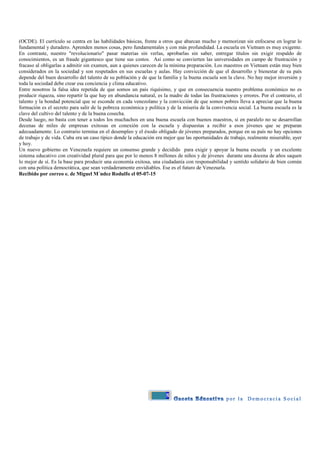 8
(OCDE). El currículo se centra en las habilidades básicas, frente a otros que abarcan mucho y memorizan sin enfocarse en lograr lo
fundamental y duradero. Aprenden menos cosas, pero fundamentales y con más profundidad. La escuela en Vietnam es muy exigente.
En contraste, nuestro "revolucionario" pasar materias sin verlas, aprobarlas sin saber, entregar títulos sin exigir respaldo de
conocimientos, es un fraude gigantesco que tiene sus costos. Así como se convierten las universidades en campo de frustración y
fracaso al obligarlas a admitir sin examen, aun a quienes carecen de la mínima preparación. Los maestros en Vietnam están muy bien
considerados en la sociedad y son respetados en sus escuelas y aulas. Hay convicción de que el desarrollo y bienestar de su país
depende del buen desarrollo del talento de su población y de que la familia y la buena escuela son la clave. No hay mejor inversión y
toda la sociedad debe crear esa conciencia y clima educativo.
Entre nosotros la falsa idea repetida de que somos un país riquísimo, y que en consecuencia nuestro problema económico no es
producir riqueza, sino repartir la que hay en abundancia natural, es la madre de todas las frustraciones y errores. Por el contrario, el
talento y la bondad potencial que se esconde en cada venezolano y la convicción de que somos pobres lleva a apreciar que la buena
formación es el secreto para salir de la pobreza económica y política y de la miseria de la convivencia social. La buena escuela es la
clave del cultivo del talento y de la buena cosecha.
Desde luego, no basta con tener a todos los muchachos en una buena escuela con buenos maestros, si en paralelo no se desarrollan
decenas de miles de empresas exitosas en conexión con la escuela y dispuestas a recibir a esos jóvenes que se preparan
adecuadamente. Lo contrario termina en el desempleo y el éxodo obligado de jóvenes preparados, porque en su país no hay opciones
de trabajo y de vida. Cuba era un caso típico donde la educación era mejor que las oportunidades de trabajo, realmente miserable, ayer
y hoy.
Un nuevo gobierno en Venezuela requiere un consenso grande y decidido para exigir y apoyar la buena escuela y un excelente
sistema educativo con creatividad plural para que por lo menos 8 millones de niños y de jóvenes durante una docena de años saquen
lo mejor de sí. Es la base para producir una economía exitosa, una ciudadanía con responsabilidad y sentido solidario de bien común
con una política democrática, que sean verdaderamente envidiables. Ese es el futuro de Venezuela.
Recibido por correo e. de Miguel M´ndez Rodulfo el 05-07-15
 