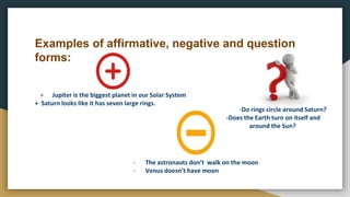Examples of affirmative, negative and question
forms:
+ Jupiter is the biggest planet in our Solar System
+ Saturn looks like it has seven large rings.
-Do rings circle around Saturn?
-Does the Earth turn on itself and
around the Sun?
- The astronauts don’t walk on the moon
- Venus doesn’t have moon
 