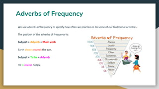 Adverbs of Frequency
We use adverbs of frequency to specify how often we practice or do some of our traditional activities.
The position of the adverbs of frequency is:
Subject + Adverb + Main verb
Earth always rounds the sun.
Subject + To be + Adverb
He is always happy.
 