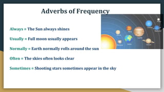 Adverbs of Frequency
Always = The Sun always shines
Usually = Full moon usually appears
Normally = Earth normally rolls around the sun
Often = The skies often looks clear
Sometimes = Shooting stars sometimes appear in the sky
 