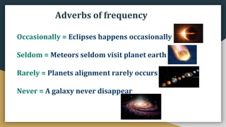 Occasionally = Eclipses happens occasionally
Seldom = Meteors seldom visit planet earth
Rarely = Planets alignment rarely occurs
Never = A galaxy never disappear
Adverbs of frequency
 